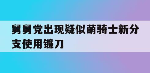 舅舅党出现疑似萌骑士新分支使用镰刀